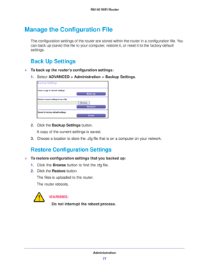 Page 77Administration77
 R6100 WiFi Router
Manage the Configuration File
The configuration settings of the router are stored within the router in\
 a configuration file. You 
can back up (save) this file to your computer, restore it, or reset it to the factory default 
settings.
Back Up Settings
To back up the router’s configuration settings:
1.
Select  ADV
 ANCED > Administration >  Backup Settings.
2. Click the  Backup Settings  button.
A copy of the current settings is saved.
3. Choose a location to store...