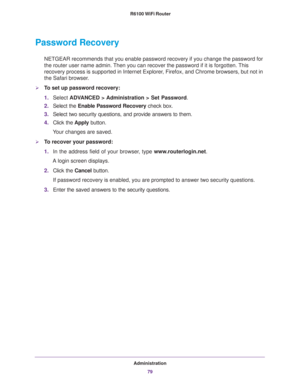 Page 79Administration
79  R6100 WiFi Router
Password Recovery
NETGEAR recommends that you enable password recovery if you change the password for 
the router user name admin. Then you can recover the password if it is forgotten. This 
recovery process is supported in Internet Explorer, Firefox, and Chrome browsers, but not in 
the Safari browser.
To set up password recovery:
1.Select ADVANCED > Administration > Set Password.
2.Select the Enable Password Recovery check box.
3.Select two security questions, and...