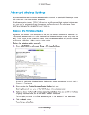 Page 81Advanced Settings81
 R6100 WiFi Router
Advanced Wireless Settings
You can use this screen to turn the wireless radio on and off, to specify WPS settings, to use 
AP mode, and to set up a wireless access list.
The Fragmentation Length, CTS/RTS Threshold, and Preamble Mode options in this screen are reserved for wireless testing and advanced configuration only
 . Do not change these 
settings unless you have a specific reason to do so.
Control the Wireless Radio
By default, the wireless radio is enabled so...