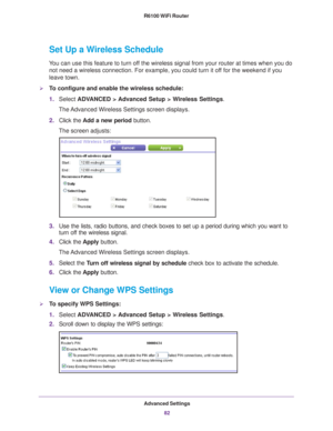 Page 82Advanced Settings82
R6100 WiFi Router 
Set Up a Wireless Schedule
You can use this feature to turn off the wireless signal from your router at times when you do 
not need a wireless connection. For example, you could turn it off for the weekend if you 
leave town.
To configure and enable the wireless schedule:
1. Select  ADV
 ANCED > Advanced Setup > Wireless Settings.
The Advanced Wireless Settings screen displays.
2. Click the  Add a new period button.
The screen adjusts:
3. Use the lists, radio...