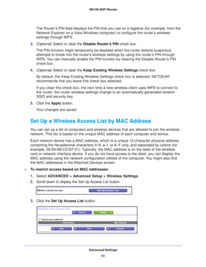 Page 83Advanced Settings83
 R6100 WiFi Router
The Router’s PIN field displays the PIN that you use on a registrar (for example, \
from the 
Network Explorer on a Vista Windows computer) to configure the router’s wireless 
settings through WPS. 
3. (Optional) Select or clear the  Disable Router
 ’s PIN check box.
The PIN function might temporarily be disabled when the router detects s\
uspicious  attempts to break into the router’
 s wireless settings by using the router’s PIN through 
WPS. You can manually...