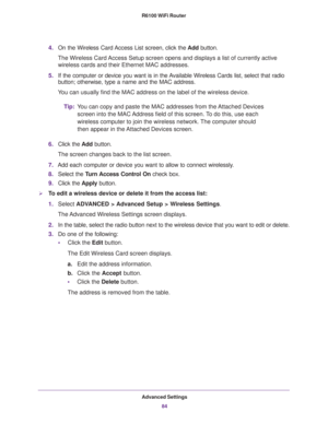 Page 84Advanced Settings
84 R6100 WiFi Router 
4.On the Wireless Card Access List screen, click the Add button.
The Wireless Card Access Setup screen opens and displays a list of currently active 
wireless cards and their Ethernet MAC addresses.
5.If the computer or device you want is in the Available Wireless Cards list, select that radio 
button; otherwise, type a name and the MAC address. 
You can usually find the MAC address on the label of the wireless device.
Tip:You can copy and paste the MAC addresses...