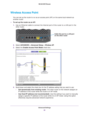 Page 85Advanced Settings85
 R6100 WiFi Router
Wireless Access Point
You can set up the router to run as an access point (AP) on the same lo\
cal network as 
another router.
To set up the router as an AP:
1. Use an Ethernet cable to connect the Internet port of this router to a L\
AN port in the 
other router

.
Cable this port to a LAN port
on the other router
2.Select  ADVANCED > Advanced Setup > Wireless AP .
3. Select the Enable Access 
 Point Mode check box. 
4.Scroll down and select the check box for the...