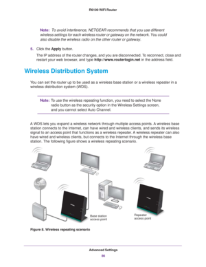 Page 86Advanced Settings86
R6100 WiFi Router 
Note:
 
To avoid interference, NETGEAR recommends that you use different 
wireless settings for each wireless router or gateway on the network. Yo\
u could 
also disable the wireless radio on the other router or gateway.
5. Click the  Apply button.
The IP address of the router changes, and you are disconnected. To reconnect, close and  restart your web browser
 , and type http://www.routerlogin.net  in the address field.
Wireless Distribution System
You can set the...