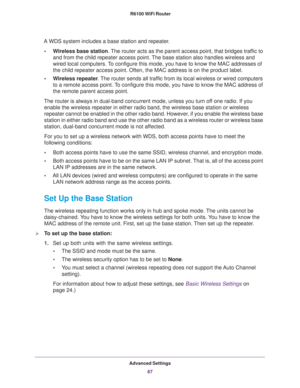 Page 87Advanced Settings
87  R6100 WiFi Router
A WDS system includes a base station and repeater.
•Wireless base station. The router acts as the parent access point, that bridges traffic to 
and from the child repeater access point. The base station also handles wireless and 
wired local computers. To configure this mode, you have to know the MAC addresses of 
the child repeater access point. Often, the MAC address is on the product label.
•Wireless repeater. The router sends all traffic from its local wireless...