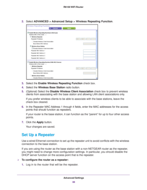 Page 88Advanced Settings88
R6100 WiFi Router 
2.
Select  ADVANCED > Advanced Setup > Wireless Repeating Function.
3.Select the  Enable Wireless Repeating Function check box.
4. Select the  W
 ireless Base Station  radio button.
5. (Optional) Select the  Disable W
 ireless Client Association check box to prevent wireless 
clients from associating with the base station and allowing LAN client a\
ssociations only. 
If you prefer wireless clients to be able to associate with the base sta\
tions, leave the 
check...
