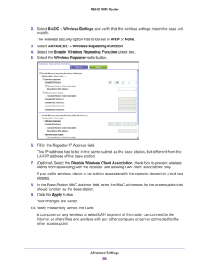 Page 89Advanced Settings89
 R6100 WiFi Router
2.
Select  BASIC > Wireless Settings  and verify that the wireless settings match the base unit 
exactly. 
The wireless security option has to be set to  WEP or None.
3. Select  ADV
 ANCED > Wireless Repeating Function .
4. Select the Enable W
 ireless Repeating Function check box.
5. Select the W
 ireless Repeater  radio button.
6.Fill in the Repeater IP Address field. 
This IP address has to be in the same subnet as the base station, but di\
fferent from the  LAN...