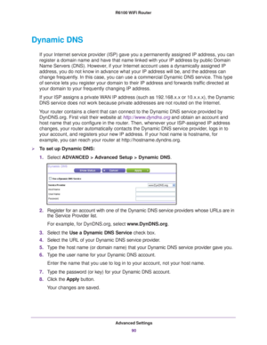 Page 90Advanced Settings90
R6100 WiFi Router 
Dynamic DNS
If your Internet service provider (ISP) gave you a permanently assigne\
d IP address, you can 
register a domain name and have that name linked with your IP address by\
 public Domain 
Name Servers (DNS). However, if your Internet account uses a dynamically assigned IP 
address, you do not know in advance what your IP address will be, and th\
e address can 
change frequently. In this case, you can use a commercial Dynamic DNS service. This type 
of...