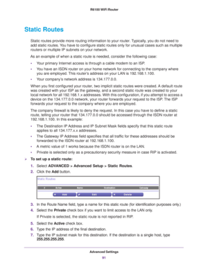 Page 91Advanced Settings91
 R6100 WiFi Router
Static Routes
Static routes provide more routing information to your router. Typically, you do not need to 
add static routes. You have to configure static routes only for unusual cases such as multip\
le 
routers or multiple IP subnets on your network.
As an example of when a static route is needed, consider the following c\
ase: • Y
our primary Internet access is through a cable modem to an ISP.
•Y
ou have an ISDN router on your home network for connecting to the...