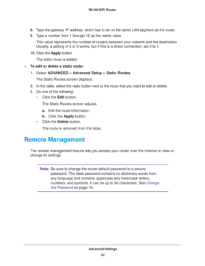 Page 92Advanced Settings
92 R6100 WiFi Router 
8.Type the gateway IP address, which has to be on the same LAN segment as the router. 
9.Type a number from 1 through 15 as the metric value. 
This value represents the number of routers between your network and the destination. 
Usually, a setting of 2 or 3 works, but if this is a direct connection, set it to 1. 
10.Click the Apply button.
The static route is added. 
To edit or delete a static route:
1.Select ADVANCED > Advanced Setup > Static Routes.
The Static...