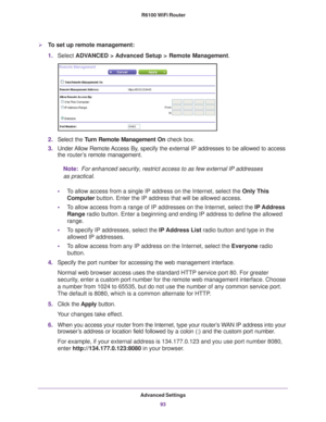 Page 93Advanced Settings93
 R6100 WiFi Router
To set up remote management:
1.
Select  ADVANCED > Advanced Setup > Remote Management. 
2.Select the Turn Remote Management On  check box.
3. Under 
Allow Remote Access By, specify the external IP addresses to be allowed to access 
the  router’s  remote management.
Note:
  For enhanced security, restrict access to as few external IP addresses 
as practical.
• T
o allow access from a single IP address on the Internet, select the Only This 
Computer  button. Enter...