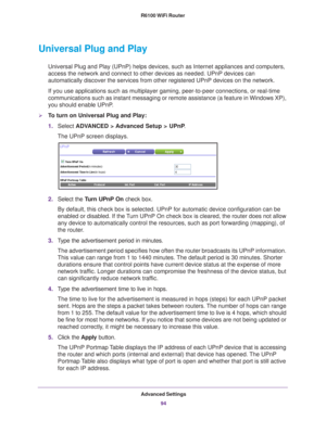 Page 94Advanced Settings94
R6100 WiFi Router 
Universal Plug and Play
Universal Plug and Play (UPnP) helps devices, such as Internet applian\
ces and computers, 
access the network and connect to other devices as needed. UPnP devices \
can 
automatically discover the services from other registered UPnP devices o\
n the network.
If you use applications such as multiplayer gaming, peer-to-peer connect\
ions, or real-time 
communications such as instant messaging or remote assistance (a featur\
e in Windows XP),...