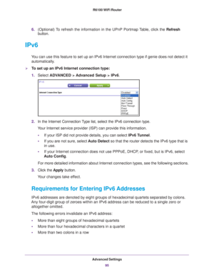 Page 95Advanced Settings95
 R6100 WiFi Router
6.
(Optional) To refresh the information in the UPnP Portmap Table, click the  Refresh 
button.
IPv6
You can use this feature to set up an IPv6 Internet connection type if ge\
nie does not detect it 
automatically.
To set up an IPv6 Internet connection type:
1. Select  ADV
 ANCED > Advanced Setup > IPv6.
2.In the Internet Connection Type list, select the IPv6 connection type. 
Your Internet service provider (ISP) can provide this information.
• If your ISP did not...