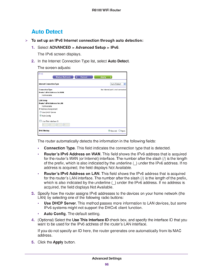 Page 96Advanced Settings96
R6100 WiFi Router 
Auto Detect
To set up an IPv6 Internet connection through auto detection:
1.
Select  ADV
 ANCED > Advanced Setup > IPv6.
The IPv6 screen displays.
2. In the Internet Connection 
 Type list, select Auto Detect.
The screen adjusts:
The router automatically detects the information in the following fields\
:
• Connection T
 ype. This field indicates the connection type that is detected.
• Router
’s IPv6 Address on WAN . This field shows the IPv6 address that is...