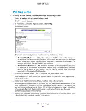 Page 97Advanced Settings97
 R6100 WiFi Router
IPv6 Auto Config
To set up an IPv6 Internet connection through auto configuration:
1.
Select  ADV
 ANCED > Advanced Setup > IPv6.
The IPv6 screen displays.
2. In the Internet Connection 
 Type list, select Auto Config.
The screen adjusts:
The router automatically detects the information in the following fields\
:
• Router
’s IPv6 Address on WAN. This field shows the IPv6 address that is acquired 
for the router’s WAN (or Internet) interface. The number after the...