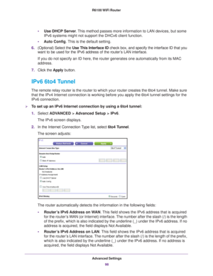 Page 98Advanced Settings98
R6100 WiFi Router 
•
Use DHCP Server . This method passes more information to LAN devices, but some 
IPv6 systems might not support the DHCv6 client function.
• Auto Config. 
 This is the default setting.
6. (Optional) Select the  Use This Interface ID check box, and specify the interface ID that you 
want to be used for the IPv6 address of the router
 ’s LAN interface.
If you do not specify an ID here, the router generates one automatically\
 from its MAC 
address.
7. Click the...