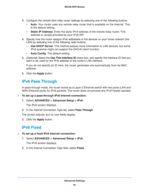 Page 99Advanced Settings
99  R6100 WiFi Router
3.Configure the remote 6to4 relay router settings by selecting one of the following buttons:
•Auto. Your router uses any remote relay router that is available on the Internet. This 
is the default setting.
•Static IP Address. Enter the static IPv4 address of the remote relay router. This 
address is usually provided by your IPv6 ISP.
4.Specify how the router assigns IPv6 addresses to the devices on your home network (the 
LAN) by selecting one of the following...