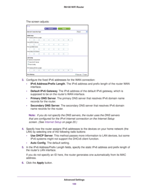 Page 100Advanced Settings100
R6100 WiFi Router 
The screen adjusts:
3.
Configure the fixed IPv6 addresses for the WAN connection:
• IPv6 Address/Prefix 
 Length. The IPv6 address and prefix length of the router WAN 
interface.
• Default IPv6 Gateway . 
 The IPv6 address of the default IPv6 gateway, which is 
supposed to be on the router’s WAN interface.
• Primary DNS Server . 
 The primary DNS server that resolves IPv6 domain name 
records for the router.
• Secondary DNS Server . 
 The secondary DNS server that...