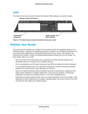 Page 11Hardware Setup11
 R6200v2 Smart WiFi Router
Label
The label on the router shows the login information, MAC address, and se\
rial number. 
Serial number and
Preset WiFi Default access information
passwordMAC address
Figure 4. The label shows unique information about your router
Position Your Router
The router lets you access your network from anywhere within the operati\
ng range of your 
wireless network. However, the operating distance or range of your wireless connection can 
vary significantly...