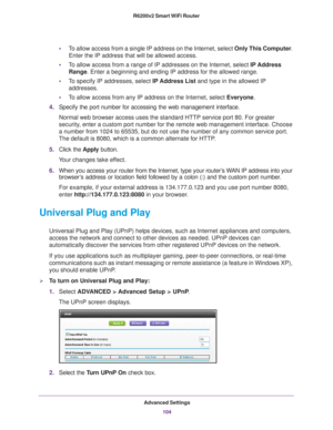 Page 104Advanced Settings104
R6200v2 Smart WiFi Router 
•
To allow access from a single IP address on the Internet, select Only This Computer . 
Enter the IP address that will be allowed access. 
• T
o allow access from a range of IP addresses on the Internet, select IP Address 
Range. Enter a beginning and ending IP address for the allowed range. 
• T
o specify IP addresses, select IP Address List  and type in the allowed IP 
addresses. 
• T
o allow access from any IP address on the Internet, select Everyone....