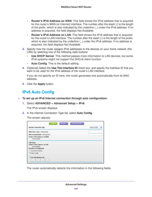 Page 107Advanced Settings107
 R6200v2 Smart WiFi Router
•
Router’s IPv6 Address on WAN. This field shows the IPv6 address that is acquired 
for the router’s WAN (or Internet) interface. The number after the slash (/) is the length 
of the prefix, which is also indicated by the underline (_) under the \
IPv6 address. If no 
address is acquired, the field displays Not Available.
• Router
’s IPv6 Address on LAN. This field shows the IPv6 address that is acquired 
for the router’s LAN interface. The number after the...