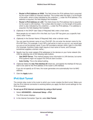 Page 108Advanced Settings
108 R6200v2 Smart WiFi Router 
•Router’s IPv6 Address on WAN. This field shows the IPv6 address that is acquired 
for the router’s WAN (or Internet) interface. The number after the slash (/) is the length 
of the prefix, which is also indicated by the underline (_) under the IPv6 address. If no 
address is acquired, the field displays Not Available.
•Router’s IPv6 Address on LAN. This field shows the IPv6 address that is acquired 
for the router’s LAN interface. The number after the...