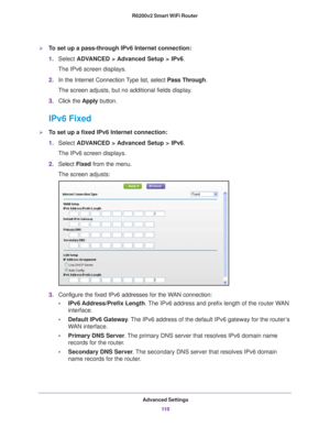 Page 110Advanced Settings11 0
R6200v2 Smart WiFi Router 
To set up a pass-through IPv6 Internet connection:
1.
Select  ADVANCED > Advanced Setup > IPv6.
The IPv6 screen displays.
2. In the Internet Connection 
 Type list, select Pass Through.
The screen adjusts, but no additional fields display.
3. Click the  Apply button.
IPv6 Fixed
To set up a fixed IPv6 Internet connection:
1.Select  ADV
 ANCED > Advanced Setup > IPv6.
The IPv6 screen displays.
2. Select  Fixed from the menu.
The screen adjusts:
3....