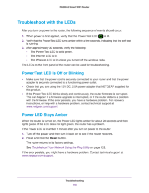 Page 118Troubleshooting11 8
R6200v2 Smart WiFi Router 
Troubleshoot with the LEDs
After you turn on power to the router, the following sequence of events \
should occur:
1. When power is first applied, verify that the Power/T
 est LED  is lit.
2. V
erify that the Power/Test LED turns amber within a few seconds, indicating that the self-test \
is running.
3. After approximately 30 seconds, verify the following:
• The Power/T
 est LED is solid green.
• The Internet LED is lit.
• The Wireless LED is lit unless you...