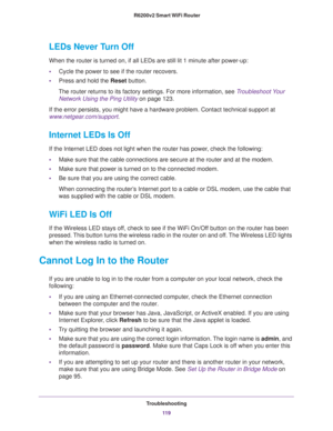 Page 119Troubleshooting
11 9  R6200v2 Smart WiFi Router
LEDs Never Turn Off
When the router is turned on, if all LEDs are still lit 1 minute after power-up:
•Cycle the power to see if the router recovers.
•Press and hold the Reset button.
The router returns to its factory settings. For more information, see Troubleshoot Your 
Network Using the Ping Utility on page 123.
If the error persists, you might have a hardware problem. Contact technical support at 
www.netgear.com/support.
Internet LEDs Is Off
If the...