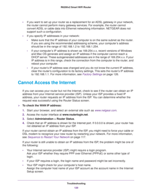 Page 120Troubleshooting
120 R6200v2 Smart WiFi Router 
•If you want to set up your router as a replacement for an ADSL gateway in your network, 
the router cannot perform many gateway services. For example, the router cannot 
convert ADSL or cable data into Ethernet networking information. NETGEAR does not 
support such a configuration.
•If you specify IP addresses in your network:
-Make sure that the IP address of your computer is on the same subnet as the router. 
If you are using the recommended addressing...
