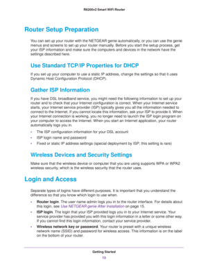 Page 13Getting Started
13  R6200v2 Smart WiFi Router
Router Setup Preparation
You can set up your router with the NETGEAR genie automatically, or you can use the genie 
menus and screens to set up your router manually. Before you start the setup process, get 
your ISP information and make sure the computers and devices in the network have the 
settings described here.
Use Standard TCP/IP Properties for DHCP
If you set up your computer to use a static IP address, change the settings so that it uses 
Dynamic Host...