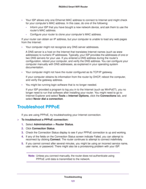 Page 121Troubleshooting
121  R6200v2 Smart WiFi Router
•Your ISP allows only one Ethernet MAC address to connect to Internet and might check 
for your computer’s MAC address. In this case, do one of the following:
-Inform your ISP that you have bought a new network device, and ask them to use the 
router’s MAC address.
-Configure your router to clone your computer’s MAC address.
If your router can obtain an IP address, but your computer is unable to load any web pages 
from the Internet:
•Your computer might not...