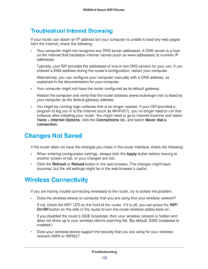 Page 122Troubleshooting
122 R6200v2 Smart WiFi Router 
Troubleshoot Internet Browsing
If your router can obtain an IP address but your computer is unable to load any web pages 
from the Internet, check the following:
•Your computer might not recognize any DNS server addresses. A DNS server is a host 
on the Internet that translates Internet names (such as www addresses) to numeric IP 
addresses.
Typically, your ISP provides the addresses of one or two DNS servers for your use. If you 
entered a DNS address...