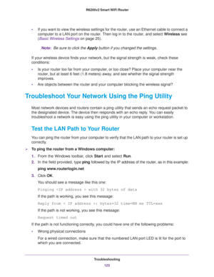 Page 123Troubleshooting
123  R6200v2 Smart WiFi Router
•If you want to view the wireless settings for the router, use an Ethernet cable to connect a 
computer to a LAN port on the router. Then log in to the router, and select Wireless see 
(
Basic Wireless Settings on page 25). 
Note: Be sure to click the Apply button if you changed the settings.
If your wireless device finds your network, but the signal strength is weak, check these 
conditions:
•Is your router too far from your computer, or too close? Place...