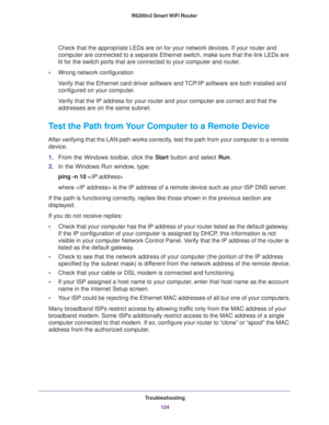 Page 124Troubleshooting
124 R6200v2 Smart WiFi Router 
Check that the appropriate LEDs are on for your network devices. If your router and 
computer are connected to a separate Ethernet switch, make sure that the link LEDs are 
lit for the switch ports that are connected to your computer and router.
•Wrong network configuration
Verify that the Ethernet card driver software and TCP/IP software are both installed and 
configured on your computer. 
Verify that the IP address for your router and your computer are...