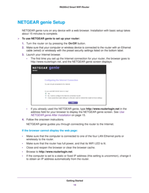 Page 14Getting Started14
R6200v2 Smart WiFi Router 
NETGEAR genie Setup
NETGEAR genie runs on any device with a web browser. Installation with basic setup takes 
about 15  
minutes to complete. 
To use NETGEAR genie to set up your router:
1.T
urn the router on by pressing the  On/Off button. 
2. Make sure that your computer or wireless device is connected to the  router with an Ethernet 
cable (wired) or wirelessly with the preset security settings listed o\
n the bottom label.
3. Launch your Internet browser...