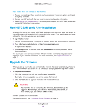 Page 15Getting Started
15  R6200v2 Smart WiFi Router
If the router does not connect to the Internet:
1.Review your settings. Make sure that you have selected the correct options and typed 
everything correctly. 
2.Contact your ISP and verify that you have the correct configuration information.
3.Read Chapter 10, Troubleshooting. If problems persist, register your NETGEAR product and 
contact NETGEAR technical support.
Use NETGEAR genie After Installation
When you first set up your router, NETGEAR genie...