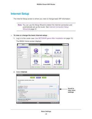 Page 20Basic Settings20
R6200v2 Smart WiFi Router 
Internet Setup
The Internet Setup screen is where you view or change basic ISP informat\
ion.
Note:
You can use the Setup Wizard to detect the Internet connection and 
automatically set up the router. See Internet Connection Setup 
Wizard on page   31.
To view or change the basic Internet setup:
1.Log in to the router (see  Use NETGEAR genie After Installation  on page  15). 
The BASIC Home screen displays.
2. Select  Internet .
Scroll to 
view more 
settings 