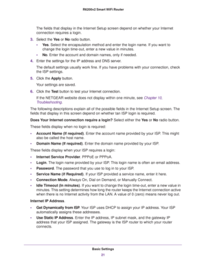 Page 21Basic Settings
21  R6200v2 Smart WiFi Router
The fields that display in the Internet Setup screen depend on whether your Internet 
connection requires a login.
3.Select the Ye s or No radio button.
•Ye s. Select the encapsulation method and enter the login name. If you want to 
change the login time-out, enter a new value in minutes.
•No. Enter the account and domain names, only if needed.
4.Enter the settings for the IP address and DNS server. 
The default settings usually work fine. If you have...