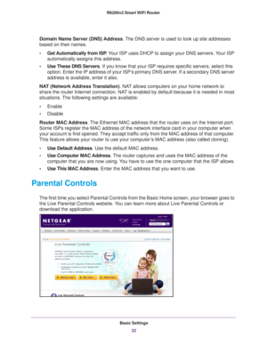 Page 22Basic Settings22
R6200v2 Smart WiFi Router 
Domain Name Server (DNS) Address
. The DNS server is used to look up site addresses 
based on their names. 
• Get Automatically 
 from ISP. Your ISP uses DHCP to assign your DNS servers. Your ISP 
automatically assigns this address. 
• Use These DNS Servers. If you know that your ISP requires specific servers, select this 
option. Enter the IP address of your ISP’

s primary DNS server. If a secondary DNS server 
address is available, enter it also.
NAT...