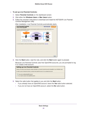 Page 23Basic Settings23
 R6200v2 Smart WiFi Router
To set up Live Parental Controls:
1.
Select  Parental Controls on the dashboard screen.
2. Click either the  W
 indows Users or Mac Users button. 
3. Follow the onscreen instructions to download and install the NETGEAR Liv\
e Parental 
Controls Management utility

.
After installation, Live Parental Controls automatically starts.
4. Click the  Next button, read the note, and click the Next button again to proceed.
Because Live Parental Controls uses free...