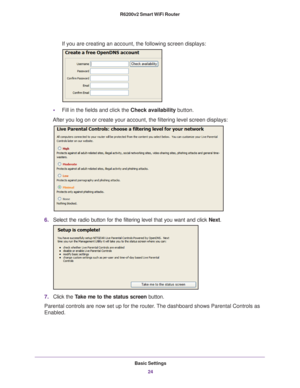 Page 24Basic Settings24
R6200v2 Smart WiFi Router 
If you are creating an account, the following screen displays:
•
Fill in the fields and click the Check availability button.
After you log on or create your account, the filtering level screen disp\
lays:
6. Select the radio button for the filtering level that you want and click \
 Next.
7.Click the  Take me to the status screen button.
Parental controls are now set up for the router. The dashboard shows Parental Controls as 
Enabled. 