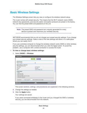 Page 25Basic Settings25
 R6200v2 Smart WiFi Router
Basic Wireless Settings
The Wireless Settings screen lets you view or configure the wireless net\
work setup.
The router comes with preset security. This means that the Wi-Fi network name (SSID), 
network key (password), and security option (encryption protocol) ar\
e preset in the factory
 . 
You can find the preset SSID and password on the unit. 
Note: The preset SSID and password are uniquely generated for every 
device to protect and maximize your wireless...