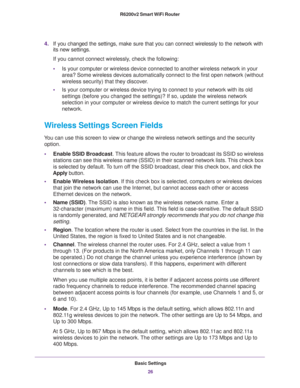 Page 26Basic Settings
26 R6200v2 Smart WiFi Router 
4.If you changed the settings, make sure that you can connect wirelessly to the network with 
its new settings. 
If you cannot connect wirelessly, check the following:
•Is your computer or wireless device connected to another wireless network in your 
area? Some wireless devices automatically connect to the first open network (without 
wireless security) that they discover.
•Is your computer or wireless device trying to connect to your network with its old...