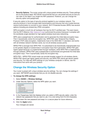 Page 27Basic Settings27
 R6200v2 Smart WiFi Router
•
Security Options. The router comes with unique preset wireless security. These settings 
are on the product label. NETGEAR recommends that you use preset securit\
y so that you 
can refer to the label if you forget the WiFi password. However, you can change the 
security option and passphrase. 
A security option is the type of security protocol applied to your wirel\
ess network. The  security protocol in force encrypts data transmissions and ensures that \...