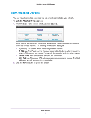 Page 29Basic Settings29
 R6200v2 Smart WiFi Router
View Attached Devices
You can view all computers or devices that are currently connected to you\
r network.
To go to the Attached Devices screen:
1.
From the Basic Home screen, select  Attached Devices.
Wired devices are connected to the router with Ethernet cables. Wireless\
 devices have 
joined the wireless network. The following information is displayed:
•# (number). 
 The order in which the device joined the network.
• IP Address. 
 The IP address that...