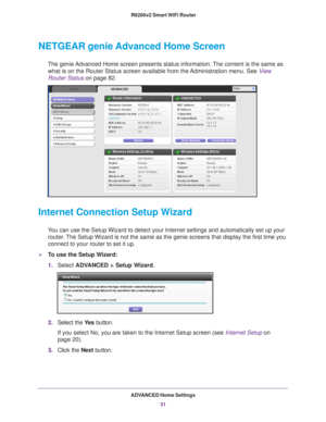 Page 31ADVANCED Home Settings31
 R6200v2 Smart WiFi Router
NETGEAR genie Advanced Home Screen
The genie Advanced Home screen presents status information. The content is the same as 
what is on the Router Status screen available from the Administration menu. See  View 
Router Status  on page
  82.
Internet Connection Setup Wizard
You can use the Setup Wizard to detect your Internet settings and automat\
ically set up your 
router. The Setup Wizard is not the same as the genie screens that display the f\
irst...