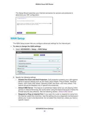 Page 32ADVANCED Home Settings32
R6200v2 Smart WiFi Router 
The Setup Wizard searches your Internet connection for servers and proto\
cols to 
determine your ISP configuration. 
WAN Setup
The WAN Setup screen lets you configure advanced settings for the Internet po\
rt. 
To view or change the WAN settings:
1. Select  ADV
 ANCED > Setup > WAN Setup.
2. Specify the following settings:
• Disable Port Scan and DoS Protection. DoS protection protects your LAN against 
denial of service attacks such as Syn flood,...