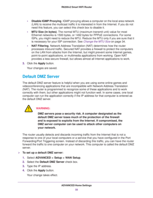 Page 33ADVANCED Home Settings
33  R6200v2 Smart WiFi Router
•Disable IGMP Proxying. IGMP proxying allows a computer on the local area network 
(LAN) to receive the multicast traffic it is interested in from the Internet. If you do not 
need this feature, you can select this check box to disable it.
•MTU Size (in bytes). The normal MTU (maximum transmit unit) value for most 
Ethernet networks is 1500 bytes, or 1492 bytes for PPPoE connections. For some 
ISPs, you might need to reduce the MTU. Reduce the MTU only...