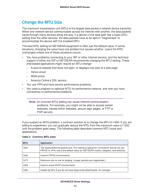 Page 34ADVANCED Home Settings
34 R6200v2 Smart WiFi Router 
Change the MTU Size
The maximum transmission unit (MTU) is the largest data packet a network device transmits. 
When one network device communicates across the Internet with another, the data packets 
travel through many devices along the way. If a device in the data path has a lower MTU 
setting than the other devices, the data packets have to be split or “fragmented” to 
accommodate the device with the smallest MTU. 
The best MTU setting for NETGEAR...